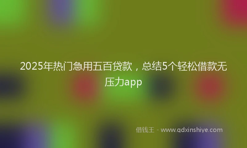 2025年热门急用五百贷款，总结5个轻松借款无压力app