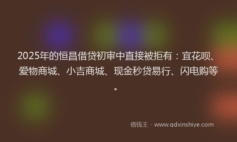 2025年的恒昌借贷初审中直接被拒有：宜花呗、爱物商城、小吉商城、现金秒贷易行、闪电购等。