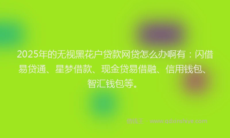 2025年的无视黑花户贷款网贷怎么办啊有：闪借易贷通、星梦借款、现金贷易借融、信用钱包、智汇钱包等。