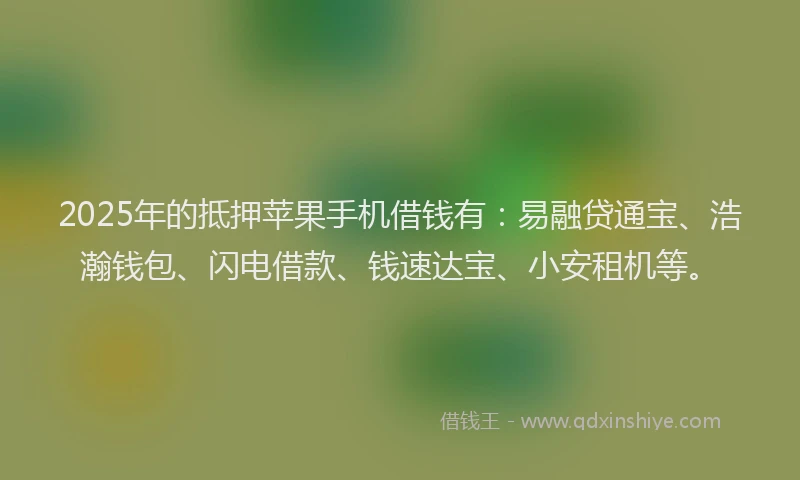 2025年的抵押苹果手机借钱有：易融贷通宝、浩瀚钱包、闪电借款、钱速达宝、小安租机等。