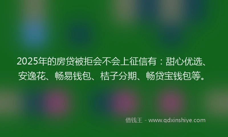 2025年的房贷被拒会不会上征信有：甜心优选、安逸花、畅易钱包、桔子分期、畅贷宝钱包等。