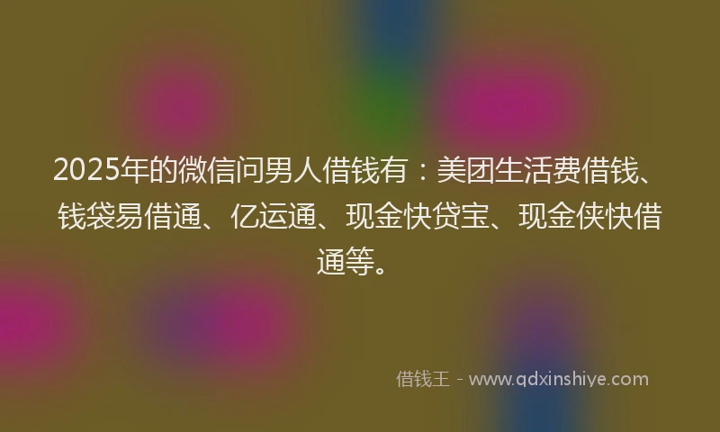 2025年的微信问男人借钱有：美团生活费借钱、钱袋易借通、亿运通、现金快贷宝、现金侠快借通等。