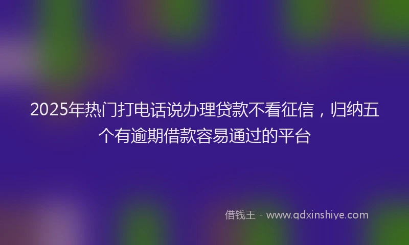 2025年热门打电话说办理贷款不看征信，归纳五个有逾期借款容易通过的平台