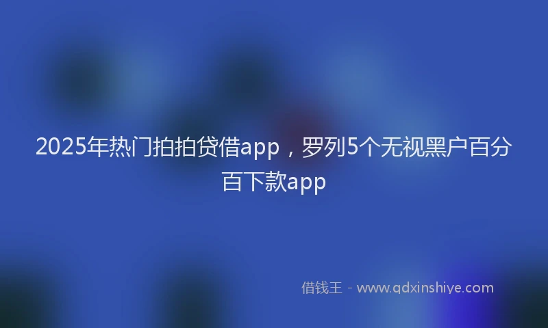 2025年热门拍拍贷借app，罗列5个无视黑户百分百下款app