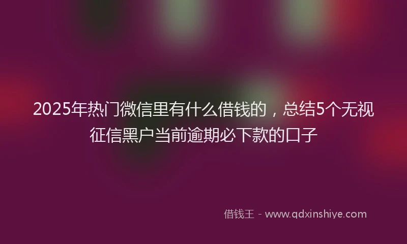 2025年热门微信里有什么借钱的，总结5个无视征信黑户当前逾期必下款的口子