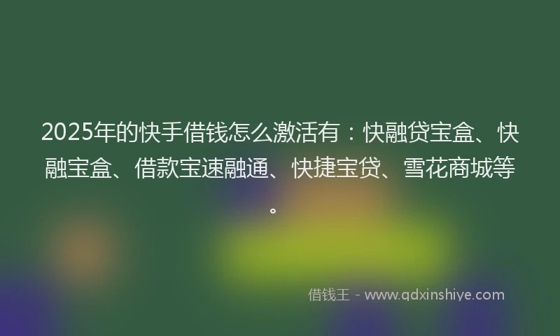 2025年的快手借钱怎么激活有：快融贷宝盒、快融宝盒、借款宝速融通、快捷宝贷、雪花商城等。