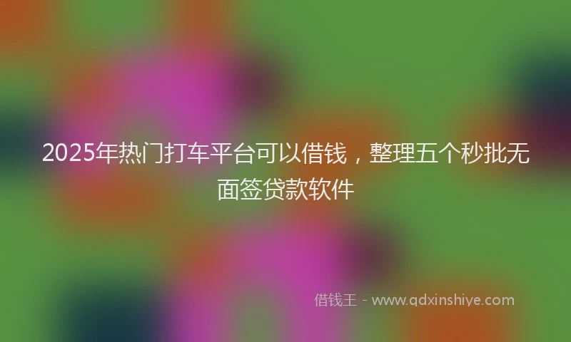 2025年热门打车平台可以借钱，整理五个秒批无面签贷款软件