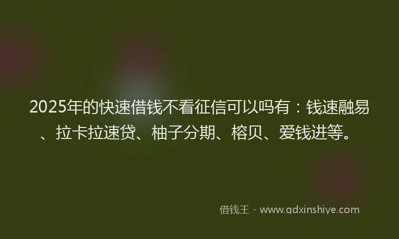 2025年的快速借钱不看征信可以吗有：钱速融易、拉卡拉速贷、柚子分期、榕贝、爱钱进等。