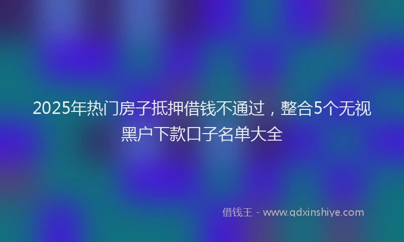 2025年热门房子抵押借钱不通过，整合5个无视黑户下款口子名单大全
