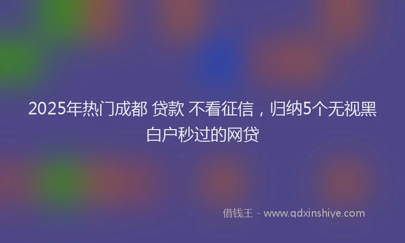 2025年热门成都 贷款 不看征信，归纳5个无视黑白户秒过的网贷