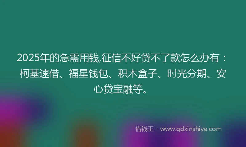 2025年的急需用钱,征信不好贷不了款怎么办有：柯基速借、福星钱包、积木盒子、时光分期、安心贷宝融等。