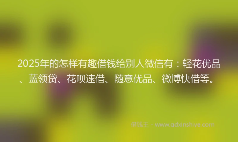2025年的怎样有趣借钱给别人微信有：轻花优品、蓝领贷、花呗速借、随意优品、微博快借等。