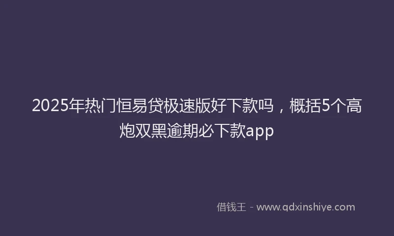 2025年热门恒易贷极速版好下款吗，概括5个高炮双黑逾期必下款app
