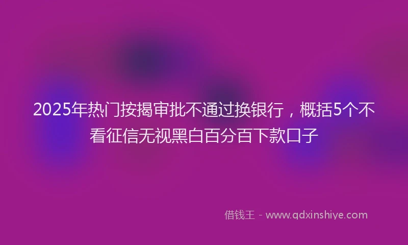 2025年热门按揭审批不通过换银行，概括5个不看征信无视黑白百分百下款口子