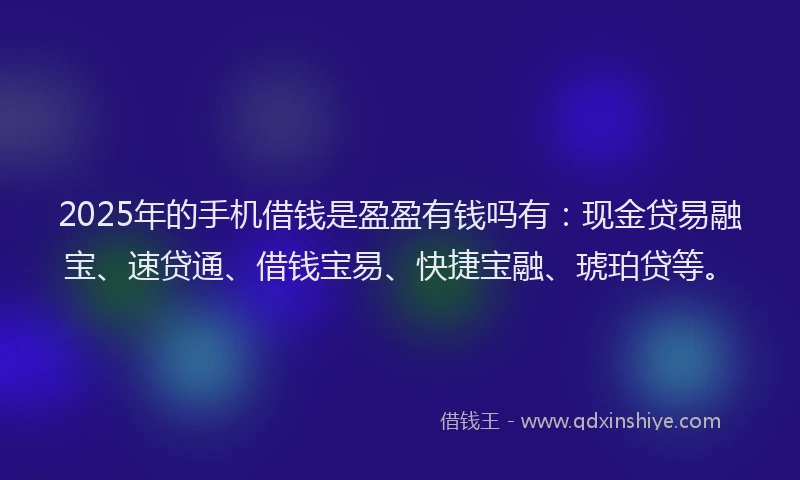 2025年的手机借钱是盈盈有钱吗有：现金贷易融宝、速贷通、借钱宝易、快捷宝融、琥珀贷等。