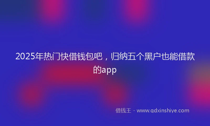 2025年热门快借钱包吧，归纳五个黑户也能借款的app