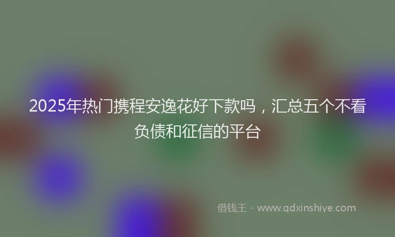 2025年热门携程安逸花好下款吗，汇总五个不看负债和征信的平台