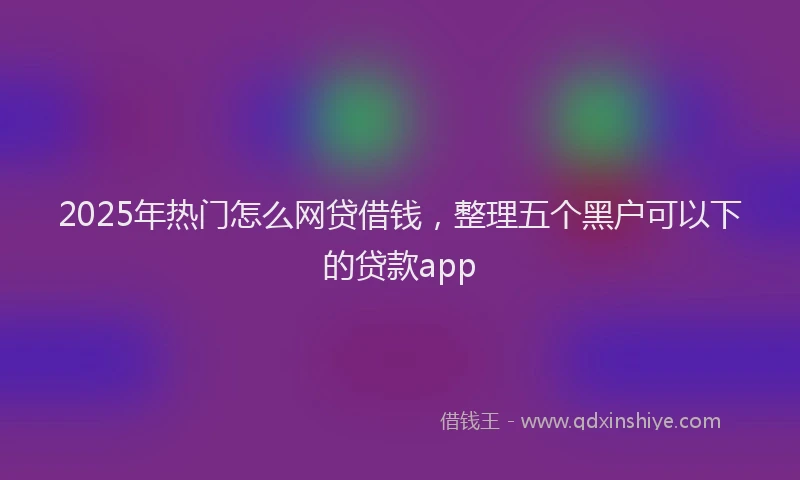 2025年热门怎么网贷借钱，整理五个黑户可以下的贷款app