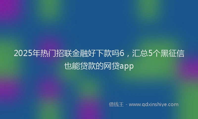 2025年热门招联金融好下款吗6，汇总5个黑征信也能贷款的网贷app