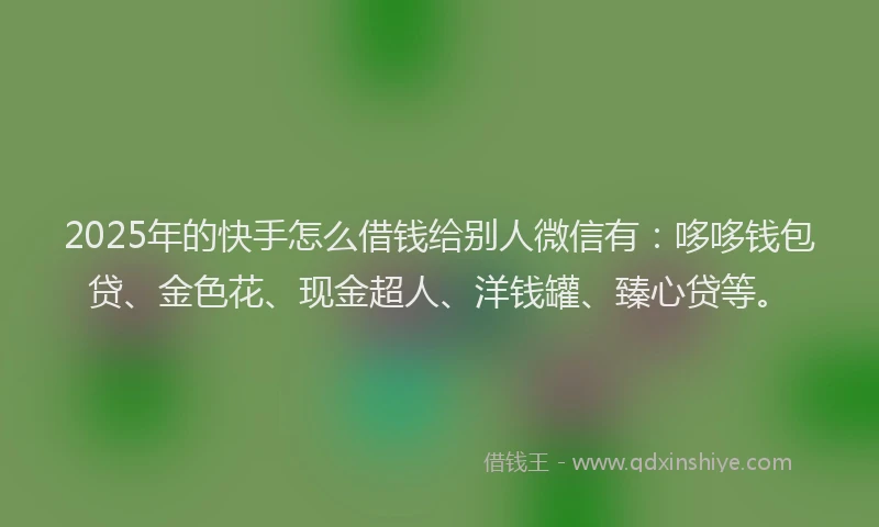 2025年的快手怎么借钱给别人微信有：哆哆钱包贷、金色花、现金超人、洋钱罐、臻心贷等。