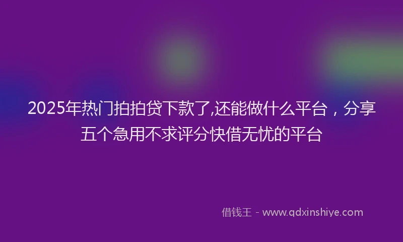 2025年热门拍拍贷下款了,还能做什么平台，分享五个急用不求评分快借无忧的平台