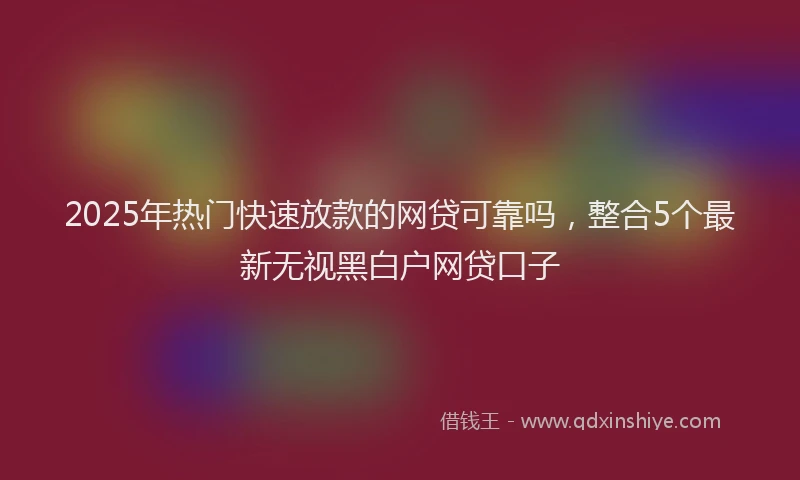 2025年热门快速放款的网贷可靠吗，整合5个最新无视黑白户网贷口子