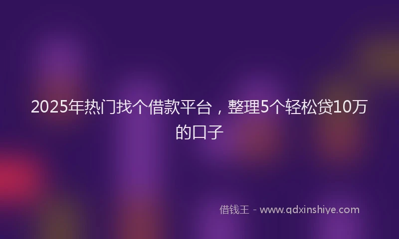 2025年热门找个借款平台，整理5个轻松贷10万的口子