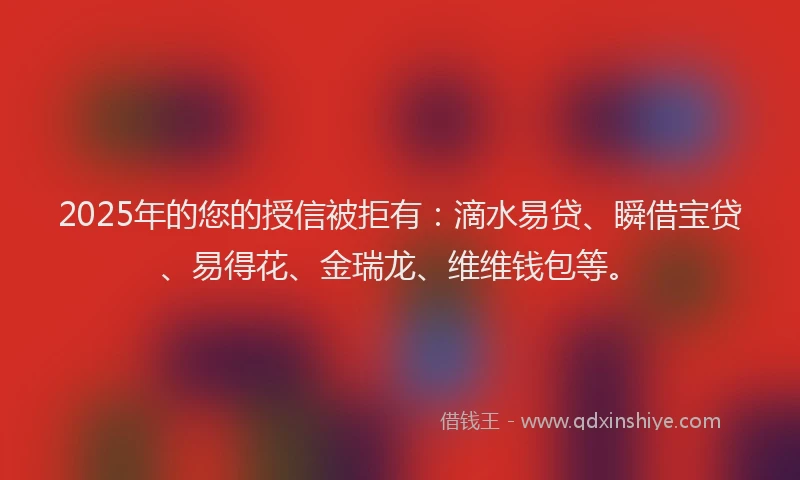 2025年的您的授信被拒有：滴水易贷、瞬借宝贷、易得花、金瑞龙、维维钱包等。