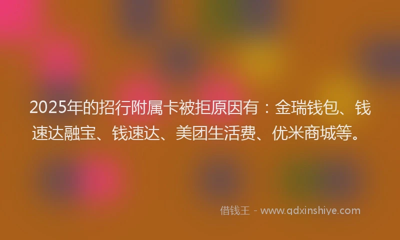 2025年的招行附属卡被拒原因有：金瑞钱包、钱速达融宝、钱速达、美团生活费、优米商城等。