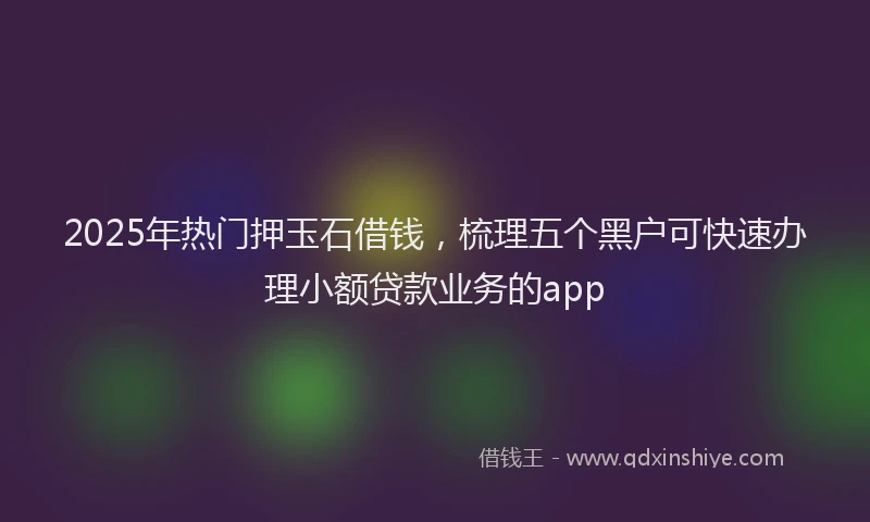 2025年热门押玉石借钱，梳理五个黑户可快速办理小额贷款业务的app