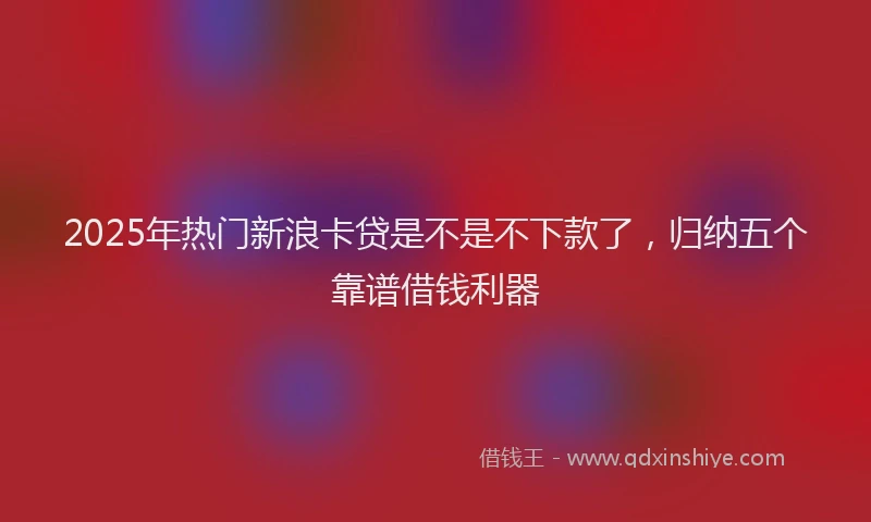 2025年热门新浪卡贷是不是不下款了，归纳五个靠谱借钱利器
