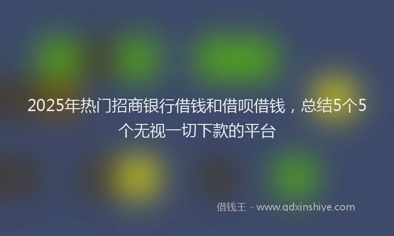 2025年热门招商银行借钱和借呗借钱，总结5个5个无视一切下款的平台