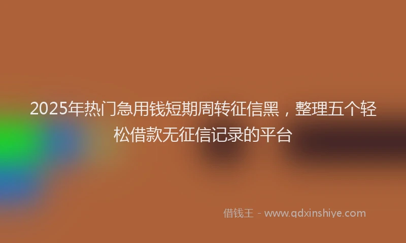 2025年热门急用钱短期周转征信黑，整理五个轻松借款无征信记录的平台