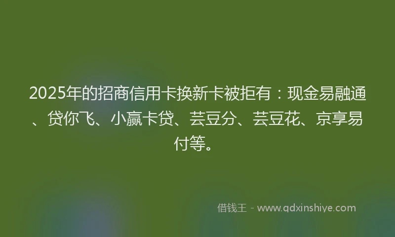 2025年的招商信用卡换新卡被拒有：现金易融通、贷你飞、小赢卡贷、芸豆分、芸豆花、京享易付等。