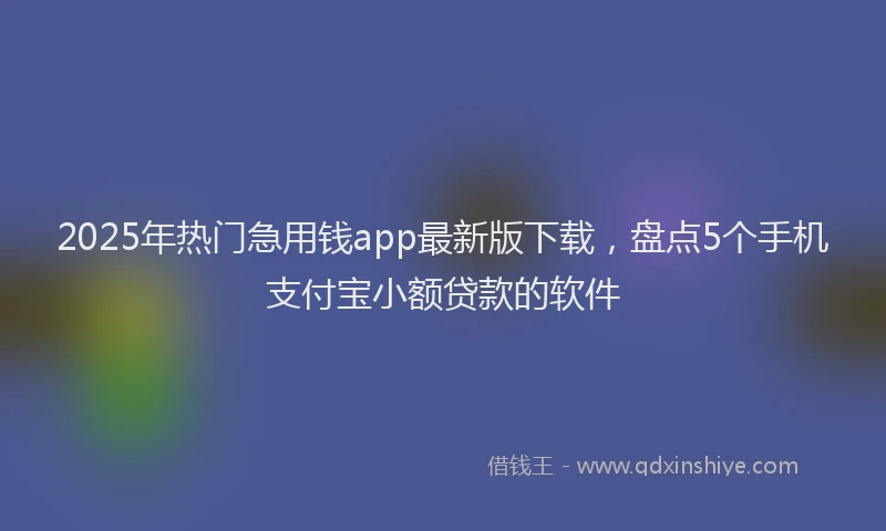 2025年热门急用钱app最新版下载，盘点5个手机支付宝小额贷款的软件