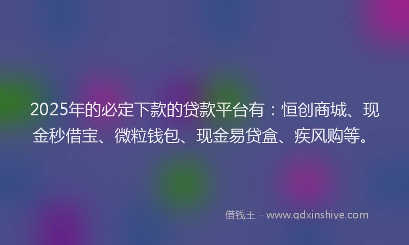2025年的必定下款的贷款平台有：恒创商城、现金秒借宝、微粒钱包、现金易贷盒、疾风购等。