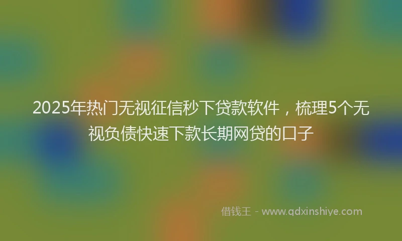 2025年热门无视征信秒下贷款软件，梳理5个无视负债快速下款长期网贷的口子
