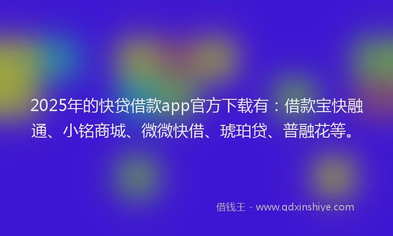 2025年的快贷借款app官方下载有：借款宝快融通、小铭商城、微微快借、琥珀贷、普融花等。
