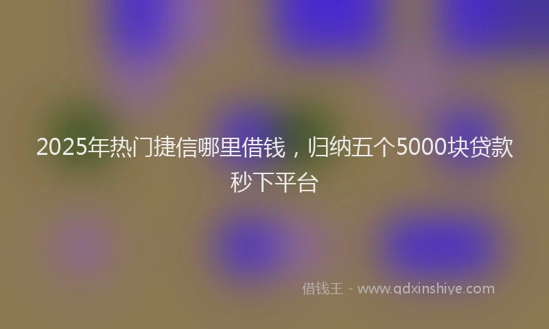 2025年热门捷信哪里借钱，归纳五个5000块贷款秒下平台