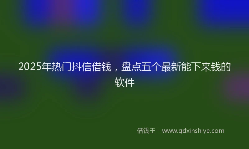 2025年热门抖信借钱，盘点五个最新能下来钱的软件