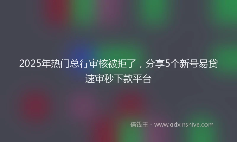 2025年热门总行审核被拒了，分享5个新号易贷速审秒下款平台
