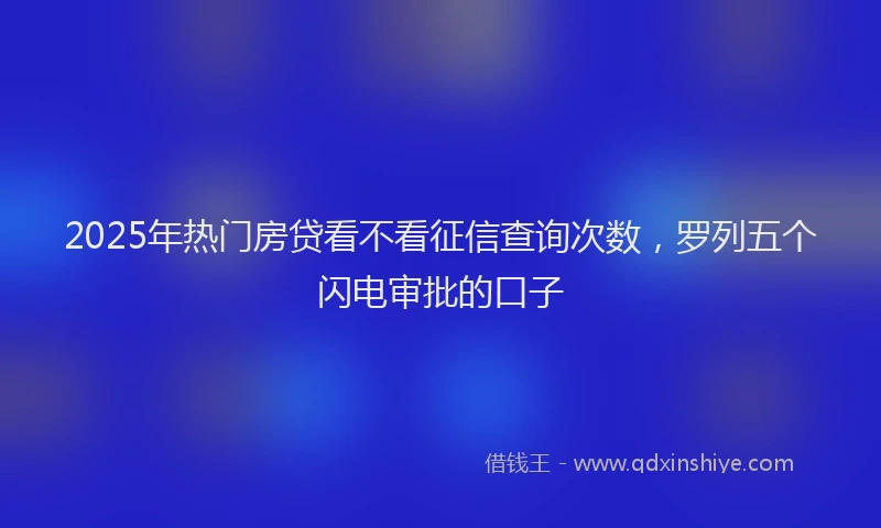 2025年热门房贷看不看征信查询次数，罗列五个闪电审批的口子