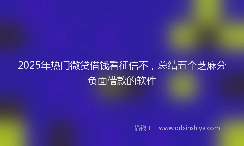 2025年热门微贷借钱看征信不，总结五个芝麻分负面借款的软件