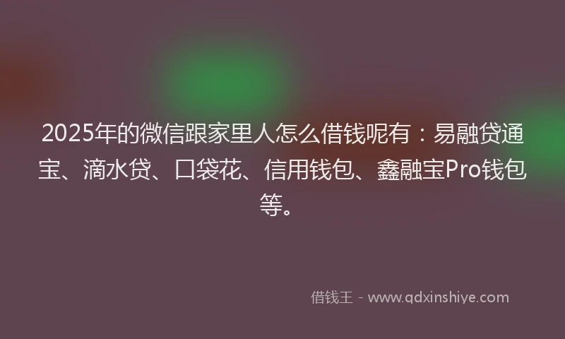 2025年的微信跟家里人怎么借钱呢有：易融贷通宝、滴水贷、口袋花、信用钱包、鑫融宝Pro钱包等。