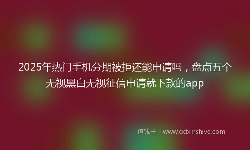 2025年热门手机分期被拒还能申请吗，盘点五个无视黑白无视征信申请就下款的app