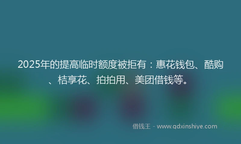 2025年的提高临时额度被拒有：惠花钱包、酷购、桔享花、拍拍用、美团借钱等。