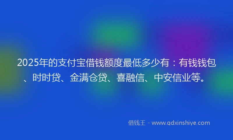 2025年的支付宝借钱额度最低多少有：有钱钱包、时时贷、金满仓贷、喜融信、中安信业等。
