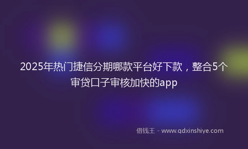 2025年热门捷信分期哪款平台好下款，整合5个审贷口子审核加快的app