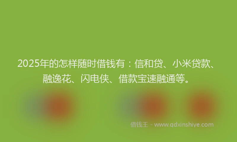 2025年的怎样随时借钱有：信和贷、小米贷款、融逸花、闪电侠、借款宝速融通等。