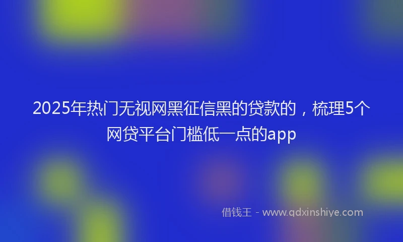 2025年热门无视网黑征信黑的贷款的，梳理5个网贷平台门槛低一点的app